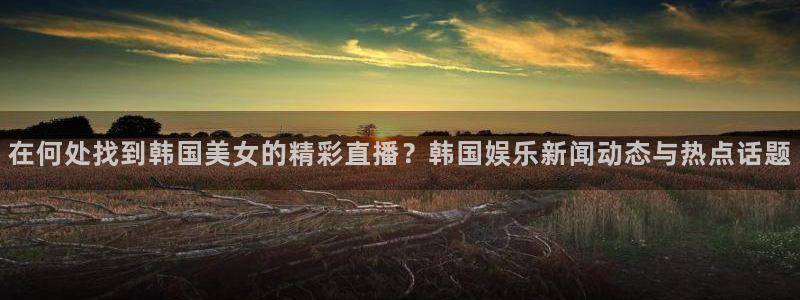 833体育直播在线观看：在何处找到韩国美女的精彩直播？韩国娱乐新闻动态与热点话题